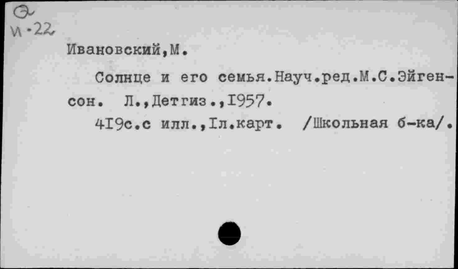 ﻿У\-2Л
Ивановский,М.
Солнце и его семья.Науч.ред.М.С.Эйген-сон. Л.,Детгиз.,1957»
419с.с илл.,1л.карт. /Школьная б-ка/.